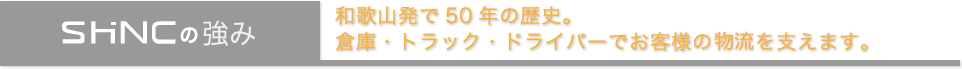 SHINCの強み　和歌山発で50 年の歴史。 倉庫・トラック・ドライバーでお客様の輸送を支えます。